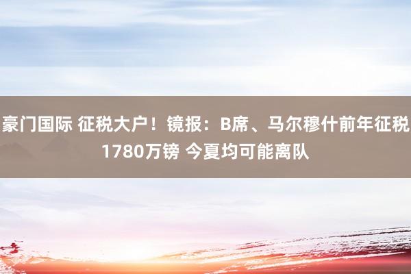 豪门国际 征税大户！镜报：B席、马尔穆什前年征税1780万镑 今夏均可能离队