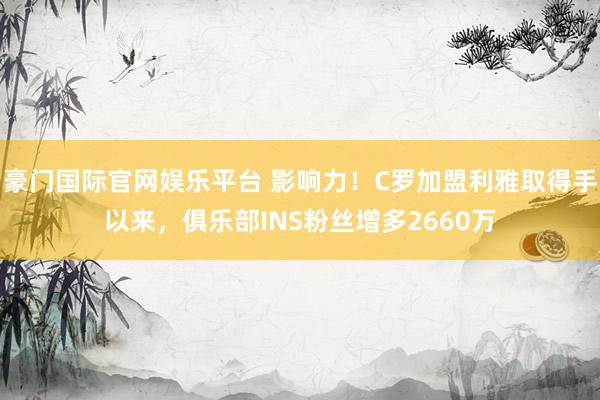 豪门国际官网娱乐平台 影响力！C罗加盟利雅取得手以来，俱乐部INS粉丝增多2660万