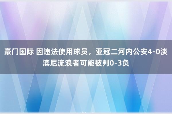 豪门国际 因违法使用球员，亚冠二河内公安4-0淡滨尼流浪者可能被判0-3负