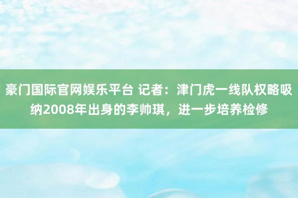 豪门国际官网娱乐平台 记者：津门虎一线队权略吸纳2008年出身的李帅琪，进一步培养检修