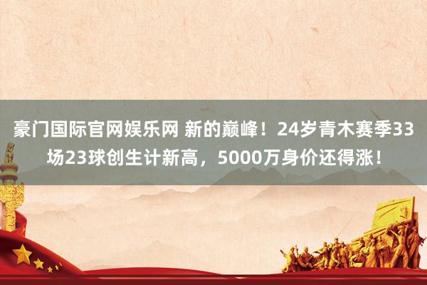 豪门国际官网娱乐网 新的巅峰！24岁青木赛季33场23球创生计新高，5000万身价还得涨！
