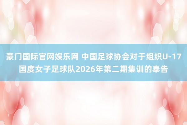 豪门国际官网娱乐网 中国足球协会对于组织U-17国度女子足球队2026年第二期集训的奉告