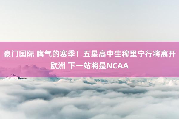 豪门国际 晦气的赛季！五星高中生穆里宁行将离开欧洲 下一站将是NCAA