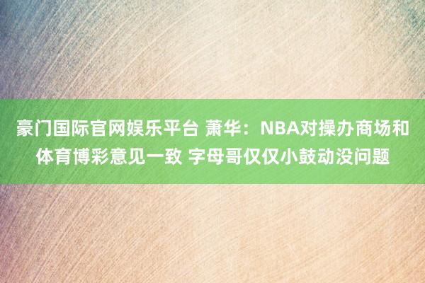 豪门国际官网娱乐平台 萧华：NBA对操办商场和体育博彩意见一致 字母哥仅仅小鼓动没问题