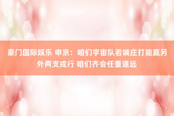 豪门国际娱乐 申京：咱们宇宙队若端庄打能赢另外两支戎行 咱们齐会任重道远