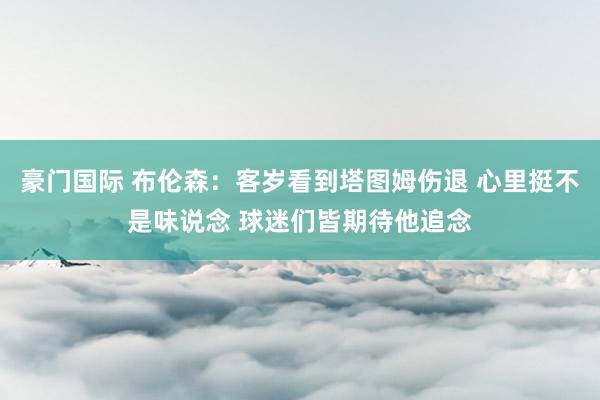 豪门国际 布伦森：客岁看到塔图姆伤退 心里挺不是味说念 球迷们皆期待他追念