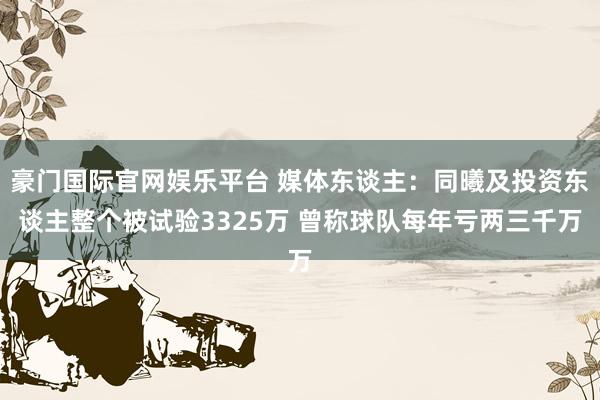 豪门国际官网娱乐平台 媒体东谈主：同曦及投资东谈主整个被试验3325万 曾称球队每年亏两三千万