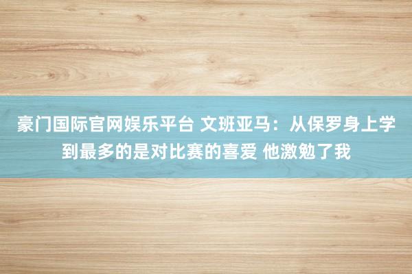 豪门国际官网娱乐平台 文班亚马：从保罗身上学到最多的是对比赛的喜爱 他激勉了我