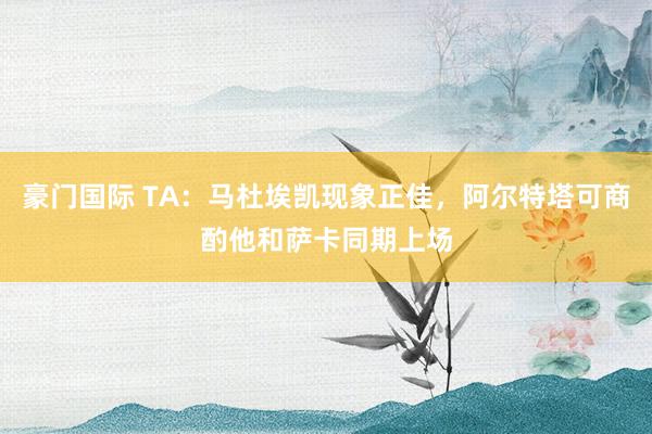 豪门国际 TA：马杜埃凯现象正佳，阿尔特塔可商酌他和萨卡同期上场