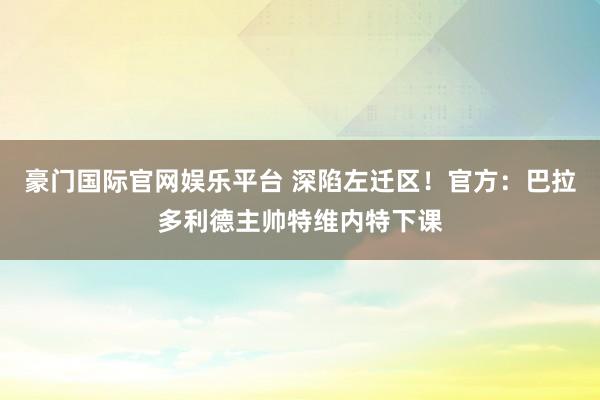 豪门国际官网娱乐平台 深陷左迁区！官方：巴拉多利德主帅特维内特下课