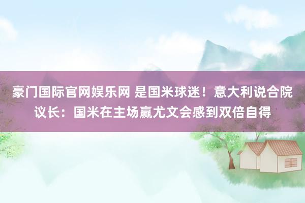 豪门国际官网娱乐网 是国米球迷！意大利说合院议长：国米在主场赢尤文会感到双倍自得