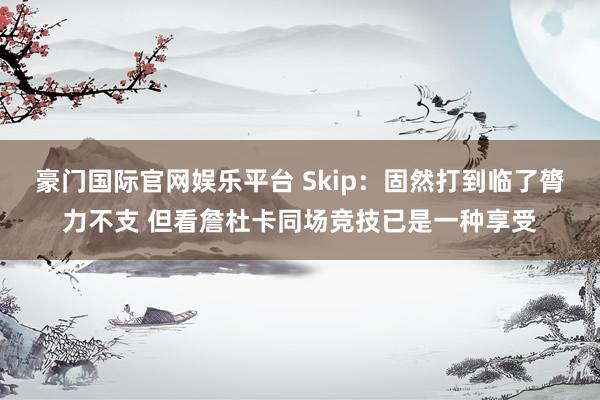 豪门国际官网娱乐平台 Skip：固然打到临了膂力不支 但看詹杜卡同场竞技已是一种享受