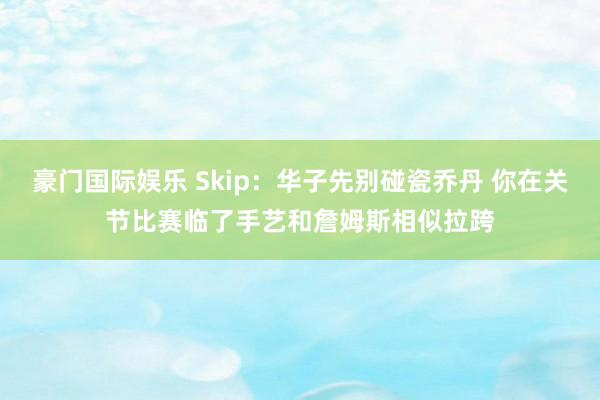 豪门国际娱乐 Skip：华子先别碰瓷乔丹 你在关节比赛临了手艺和詹姆斯相似拉跨