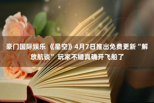 豪门国际娱乐 《星空》4月7日推出免费更新“解放航谈” 玩家不错真确开飞船了