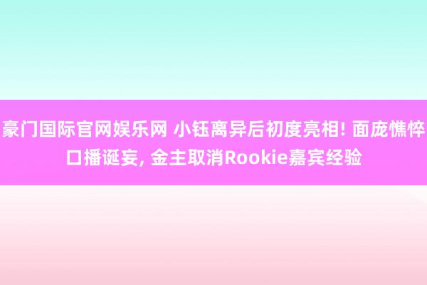 豪门国际官网娱乐网 小钰离异后初度亮相! 面庞憔悴口播诞妄, 金主取消Rookie嘉宾经验