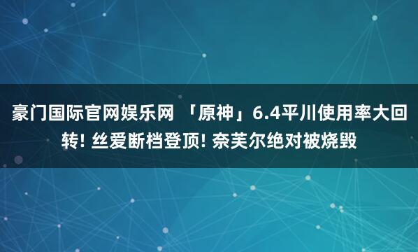 豪门国际官网娱乐网 「原神」6.4平川使用率大回转! 丝爱断档登顶! 奈芙尔绝对被烧毁