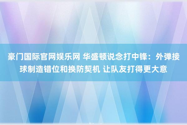 豪门国际官网娱乐网 华盛顿说念打中锋：外弹接球制造错位和换防契机 让队友打得更大意