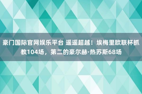 豪门国际官网娱乐平台 遥遥超越！埃梅里欧联杯抓教104场，第二的豪尔赫·热苏斯68场