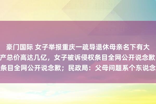 豪门国际 女子举报重庆一疏导退休母亲名下有大宗财产，3年多10处房产总价高达几亿，女子被诉侵权条目全网公开说念歉；民政局：父母问题系个东说念主诡秘