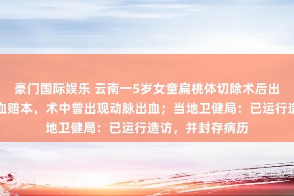 豪门国际娱乐 云南一5岁女童扁桃体切除术后出院，次日口鼻喷血赔本，术中曾出现动脉出血；当地卫健局：已运行造访，并封存病历