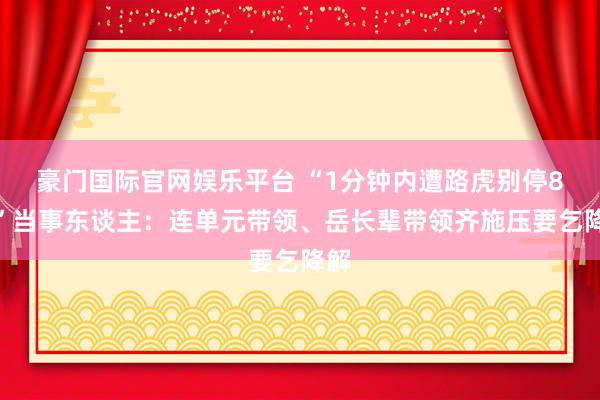 豪门国际官网娱乐平台 “1分钟内遭路虎别停8次”当事东谈主：连单元带领、岳长辈带领齐施压要乞降解