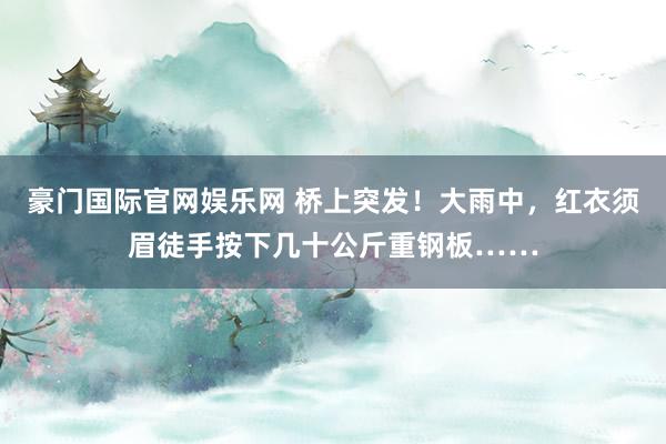 豪门国际官网娱乐网 桥上突发！大雨中，红衣须眉徒手按下几十公斤重钢板……