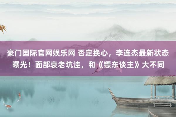 豪门国际官网娱乐网 否定换心，李连杰最新状态曝光！面部衰老坑洼，和《镖东谈主》大不同
