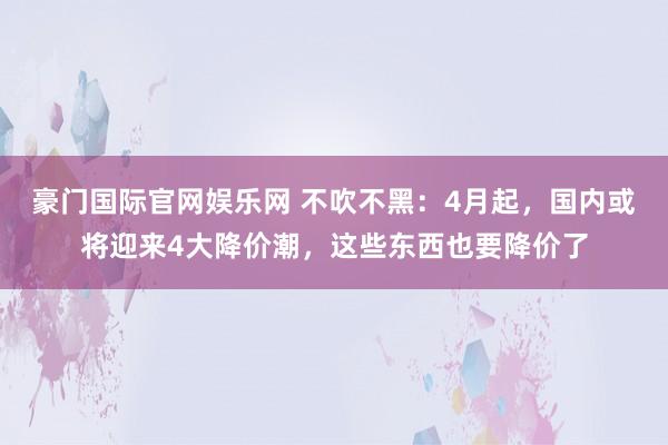 豪门国际官网娱乐网 不吹不黑：4月起，国内或将迎来4大降价潮，这些东西也要降价了
