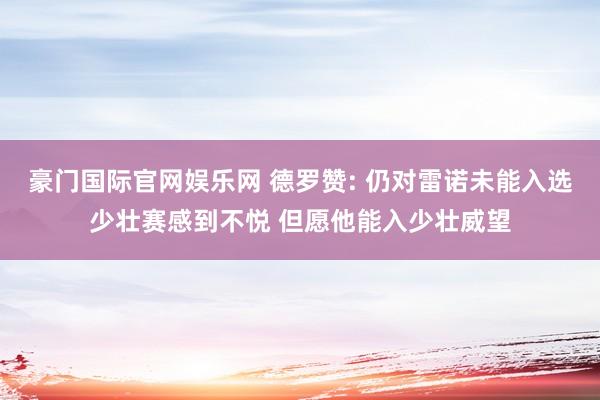 豪门国际官网娱乐网 德罗赞: 仍对雷诺未能入选少壮赛感到不悦 但愿他能入少壮威望
