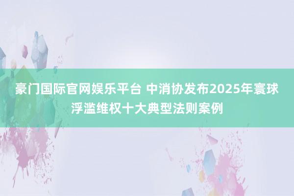 豪门国际官网娱乐平台 中消协发布2025年寰球浮滥维权十大典型法则案例