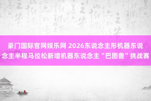豪门国际官网娱乐网 2026东说念主形机器东说念主半程马拉松新增机器东说念主“巴图鲁”挑战赛