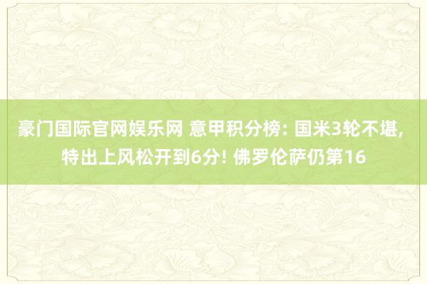 豪门国际官网娱乐网 意甲积分榜: 国米3轮不堪, 特出上风松开到6分! 佛罗伦萨仍第16