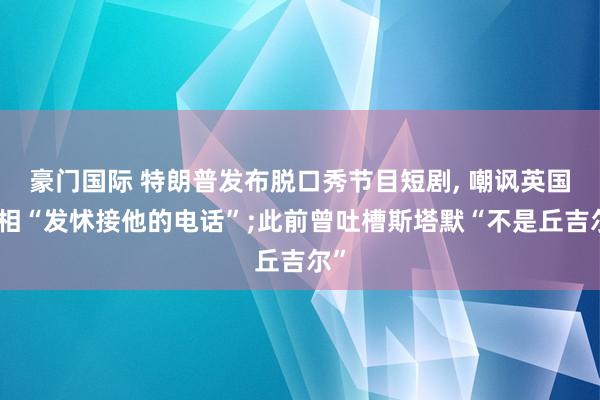 豪门国际 特朗普发布脱口秀节目短剧, 嘲讽英国首相“发怵接他的电话”;此前曾吐槽斯塔默“不是丘吉尔”