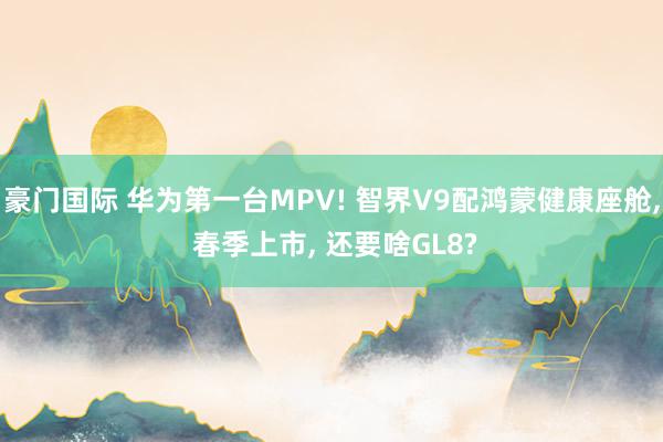 豪门国际 华为第一台MPV! 智界V9配鸿蒙健康座舱, 春季上市, 还要啥GL8?