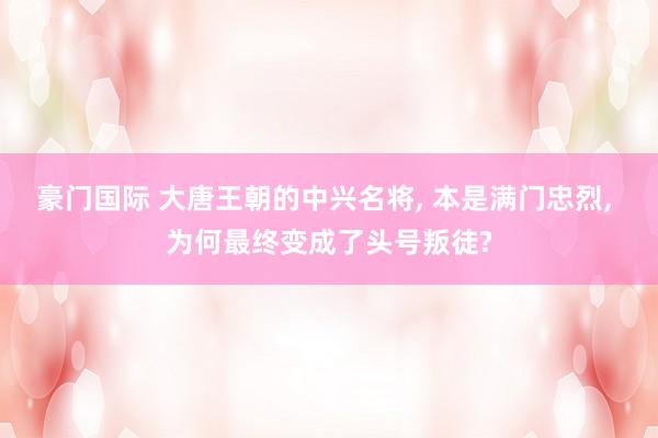豪门国际 大唐王朝的中兴名将, 本是满门忠烈, 为何最终变成了头号叛徒?