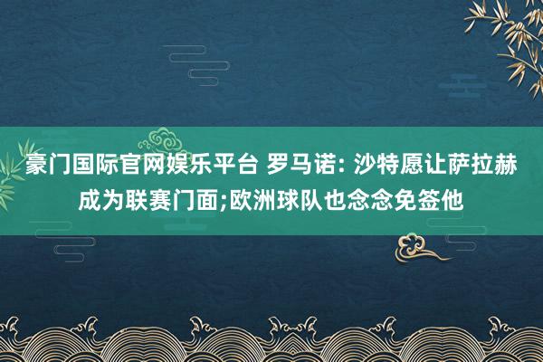 豪门国际官网娱乐平台 罗马诺: 沙特愿让萨拉赫成为联赛门面;欧洲球队也念念免签他