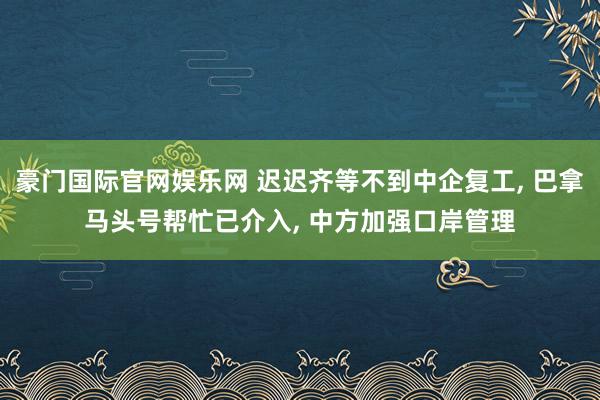 豪门国际官网娱乐网 迟迟齐等不到中企复工， 巴拿马头号帮忙已介入， 中方加强口岸管理
