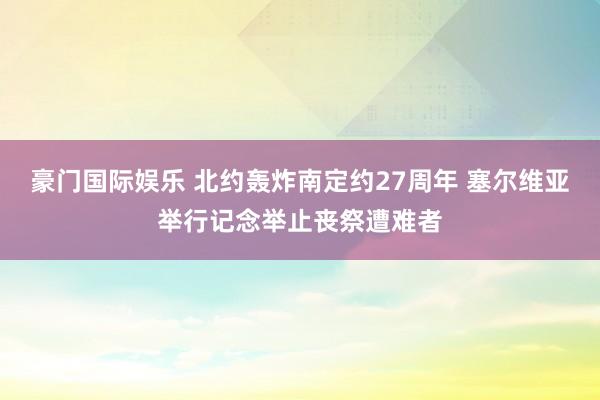 豪门国际娱乐 北约轰炸南定约27周年 塞尔维亚举行记念举止丧祭遭难者