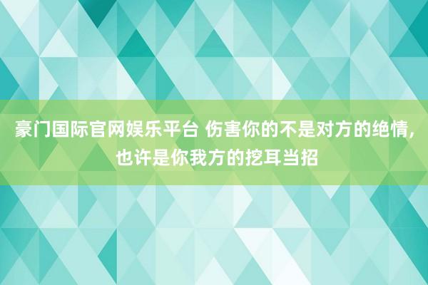 豪门国际官网娱乐平台 伤害你的不是对方的绝情, 也许是你我方的挖耳当招
