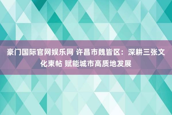 豪门国际官网娱乐网 许昌市魏皆区：深耕三张文化柬帖 赋能城市高质地发展