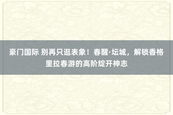 豪门国际 别再只逛表象！春醒·坛城，解锁香格里拉春游的高阶绽开神志