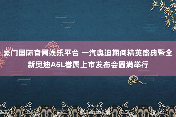 豪门国际官网娱乐平台 一汽奥迪期间精英盛典暨全新奥迪A6L眷属上市发布会圆满举行