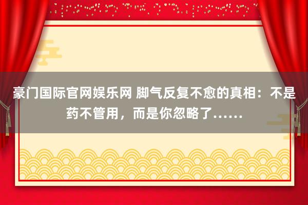 豪门国际官网娱乐网 脚气反复不愈的真相：不是药不管用，而是你忽略了……