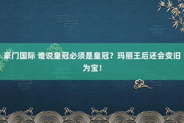 豪门国际 谁说皇冠必须是皇冠？玛丽王后还会变旧为宝！
