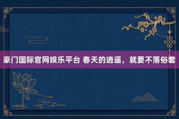 豪门国际官网娱乐平台 春天的逍遥，就要不落俗套