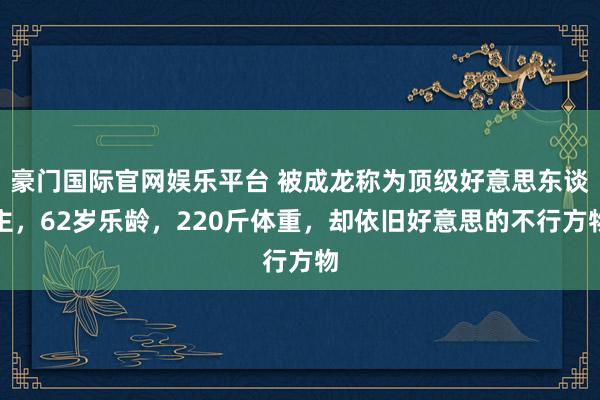 豪门国际官网娱乐平台 被成龙称为顶级好意思东谈主，62岁乐龄，220斤体重，却依旧好意思的不行方物