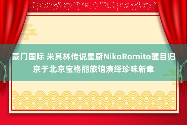 豪门国际 米其林传说星厨NikoRomito醒目归京于北京宝格丽旅馆演绎珍味新章