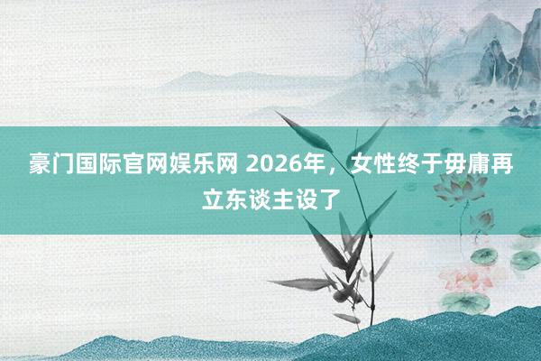 豪门国际官网娱乐网 2026年，女性终于毋庸再立东谈主设了