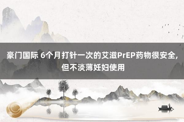 豪门国际 6个月打针一次的艾滋PrEP药物很安全, 但不淡薄妊妇使用