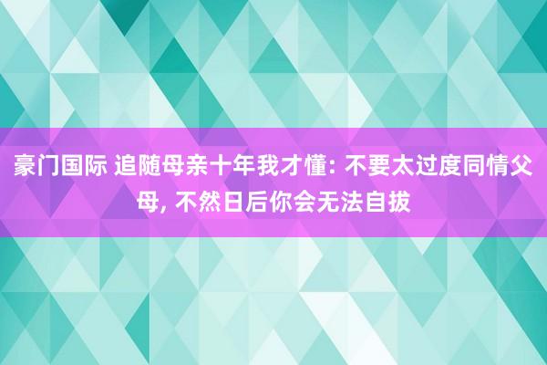 豪门国际 追随母亲十年我才懂: 不要太过度同情父母, 不然日后你会无法自拔